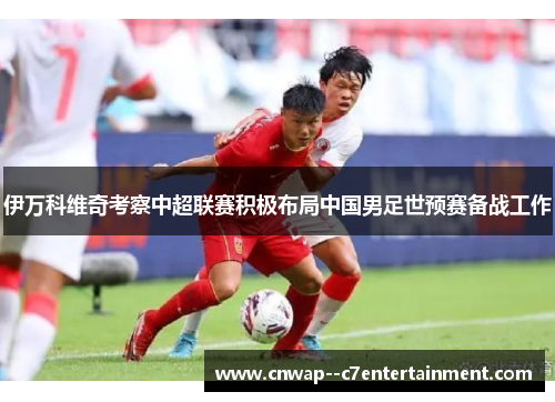 伊万科维奇考察中超联赛积极布局中国男足世预赛备战工作