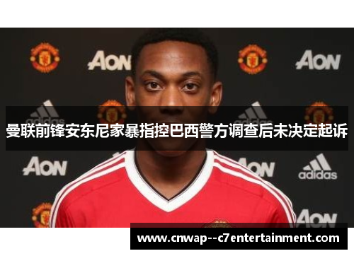 曼联前锋安东尼家暴指控巴西警方调查后未决定起诉