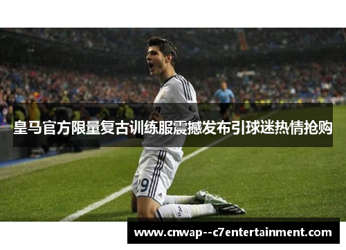 皇马官方限量复古训练服震撼发布引球迷热情抢购