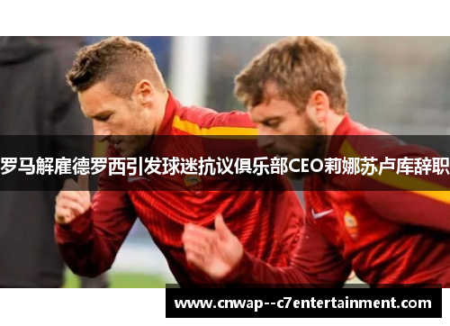罗马解雇德罗西引发球迷抗议俱乐部CEO莉娜苏卢库辞职