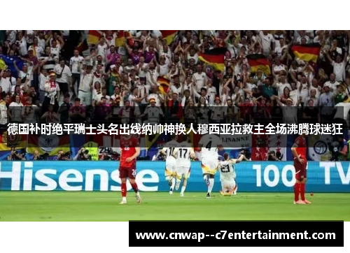 德国补时绝平瑞士头名出线纳帅神换人穆西亚拉救主全场沸腾球迷狂